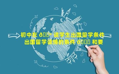 初中在 🐺 读学生出国留学条件 出国留学读博的条件 🐋 和要求